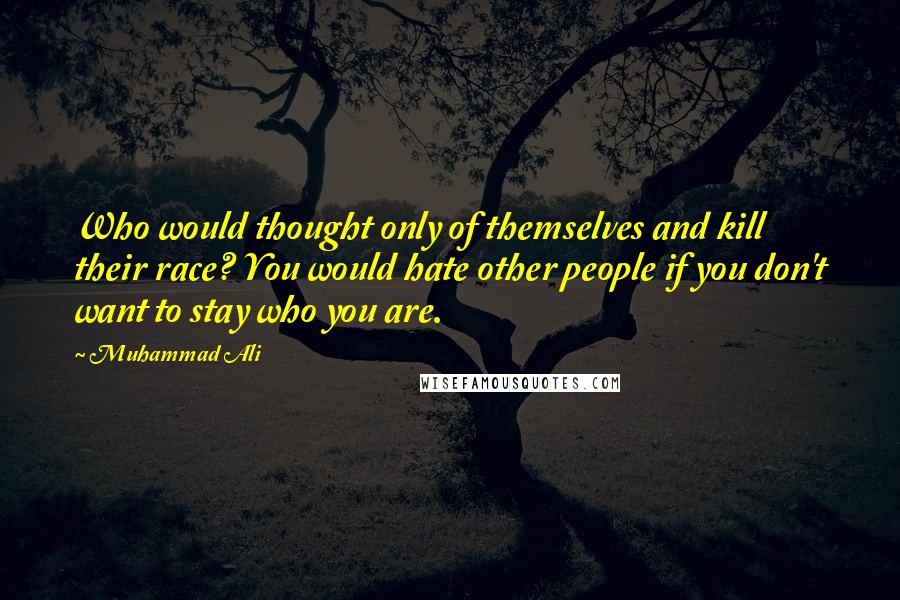 Muhammad Ali Quotes: Who would thought only of themselves and kill their race? You would hate other people if you don't want to stay who you are.