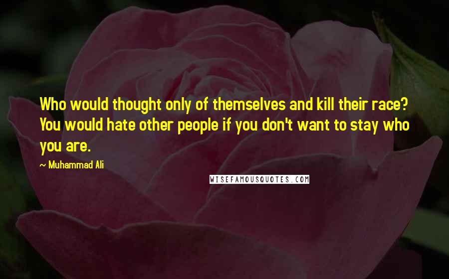 Muhammad Ali Quotes: Who would thought only of themselves and kill their race? You would hate other people if you don't want to stay who you are.