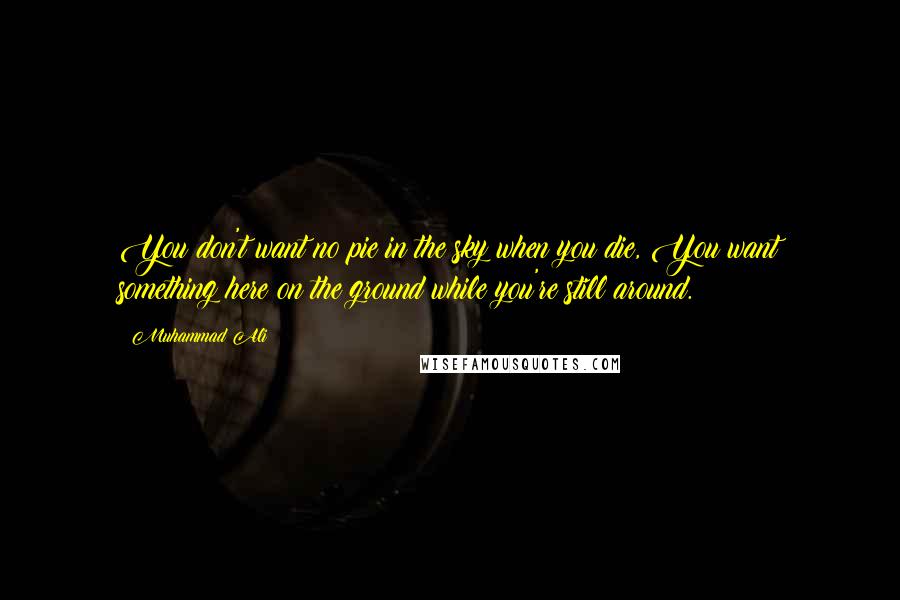 Muhammad Ali Quotes: You don't want no pie in the sky when you die, You want something here on the ground while you're still around.