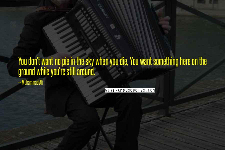 Muhammad Ali Quotes: You don't want no pie in the sky when you die, You want something here on the ground while you're still around.
