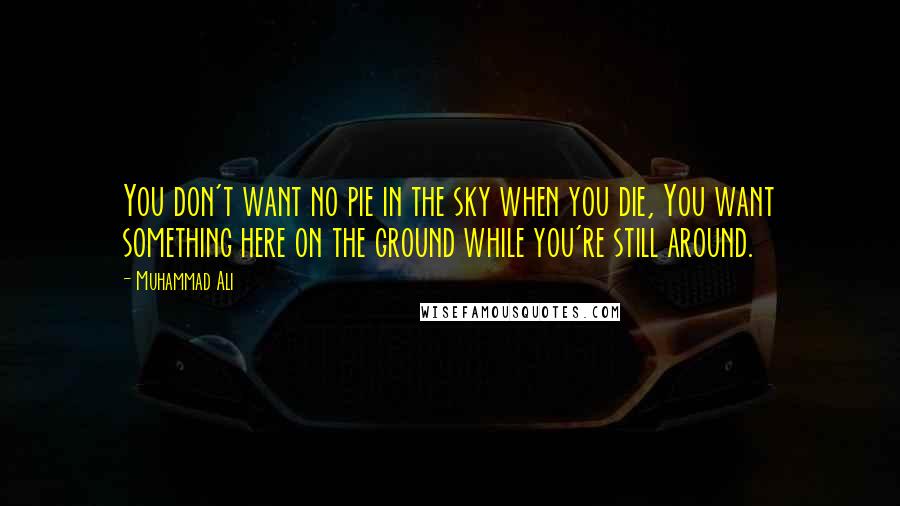 Muhammad Ali Quotes: You don't want no pie in the sky when you die, You want something here on the ground while you're still around.