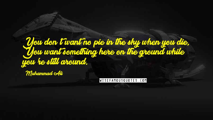 Muhammad Ali Quotes: You don't want no pie in the sky when you die, You want something here on the ground while you're still around.