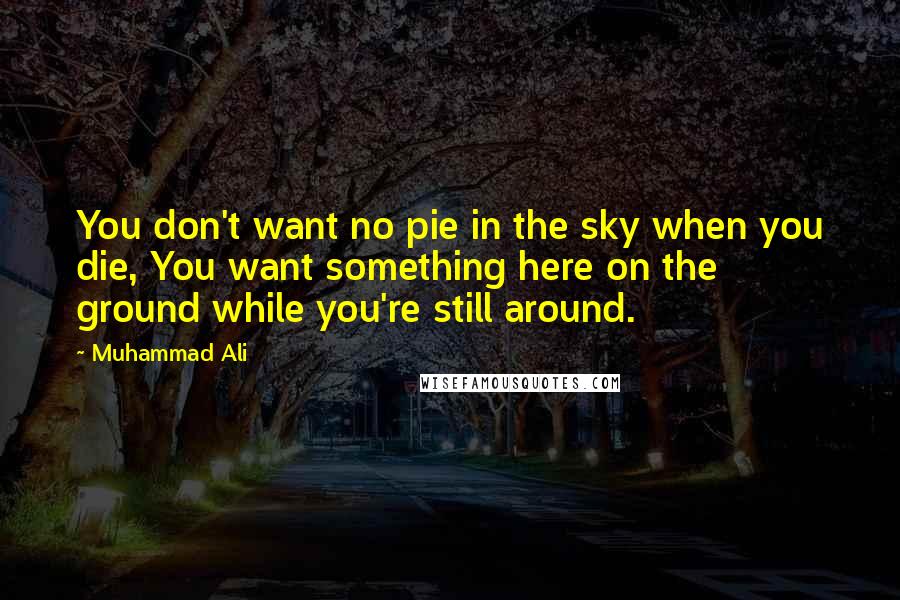 Muhammad Ali Quotes: You don't want no pie in the sky when you die, You want something here on the ground while you're still around.