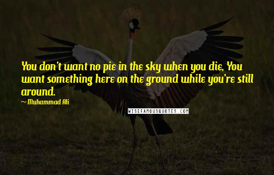 Muhammad Ali Quotes: You don't want no pie in the sky when you die, You want something here on the ground while you're still around.