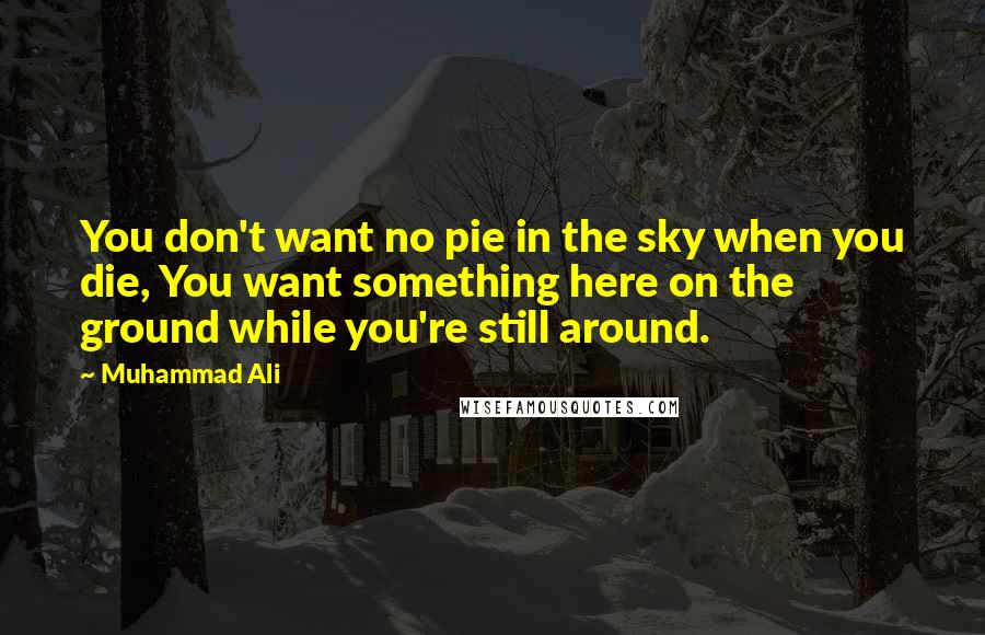 Muhammad Ali Quotes: You don't want no pie in the sky when you die, You want something here on the ground while you're still around.