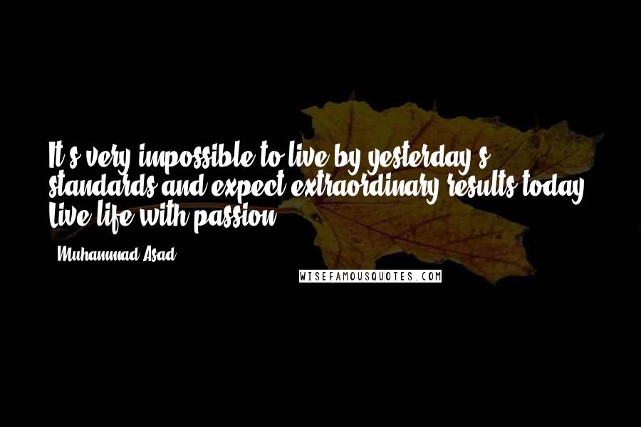 Muhammad Asad Quotes: It's very impossible to live by yesterday's standards and expect extraordinary results today. Live life with passion!