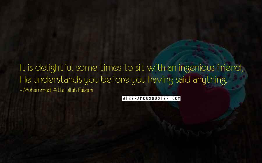 Muhammad Atta-ullah Faizani Quotes: It is delightful some times to sit with an ingenious friend, He understands you before you having said anything.
