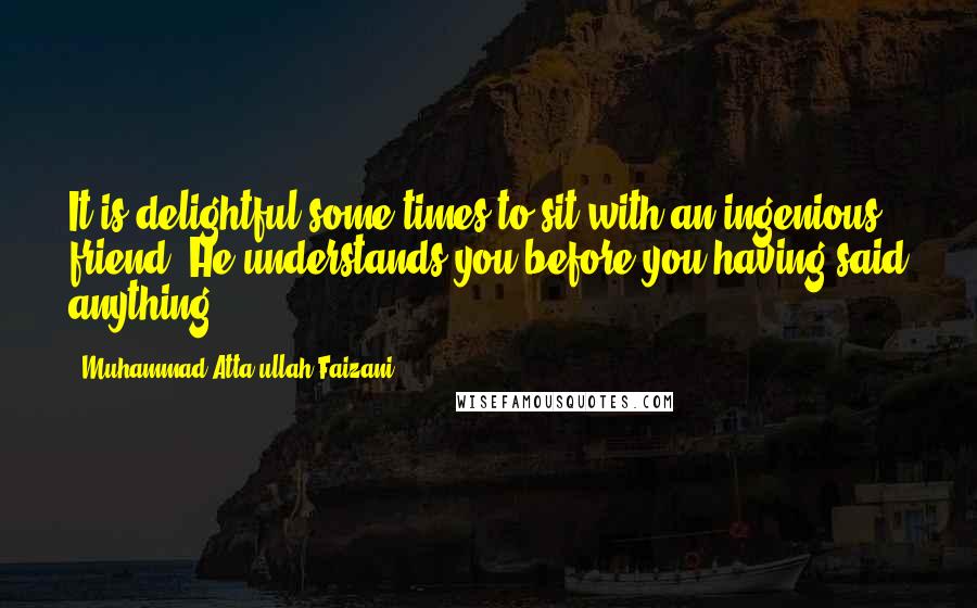 Muhammad Atta-ullah Faizani Quotes: It is delightful some times to sit with an ingenious friend, He understands you before you having said anything.