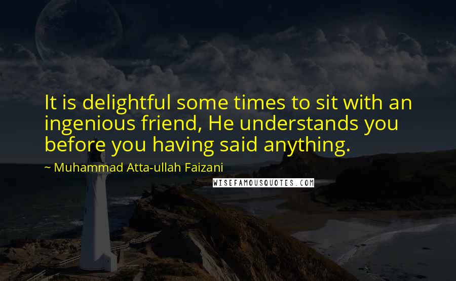 Muhammad Atta-ullah Faizani Quotes: It is delightful some times to sit with an ingenious friend, He understands you before you having said anything.