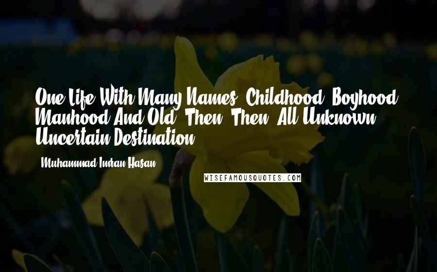 Muhammad Imran Hasan Quotes: One Life With Many Names, Childhood, Boyhood, Manhood And Old, Then? Then! All Unknown, Uncertain Destination ...