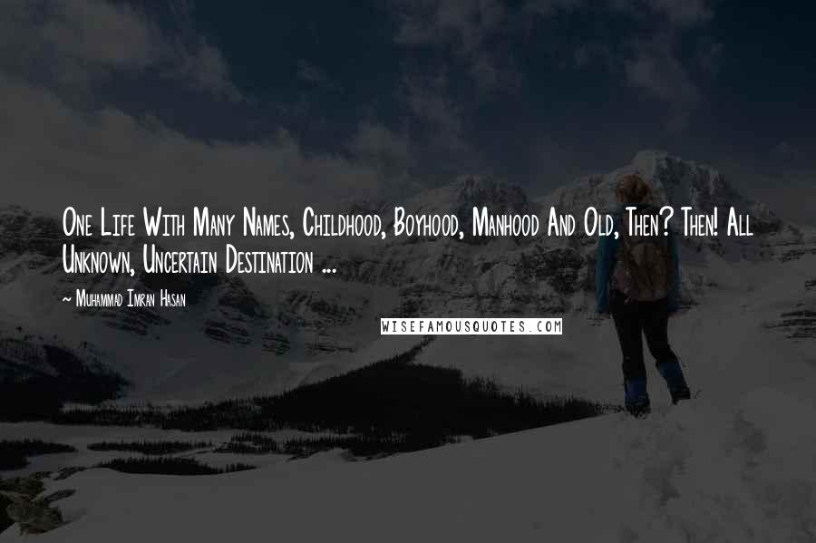 Muhammad Imran Hasan Quotes: One Life With Many Names, Childhood, Boyhood, Manhood And Old, Then? Then! All Unknown, Uncertain Destination ...