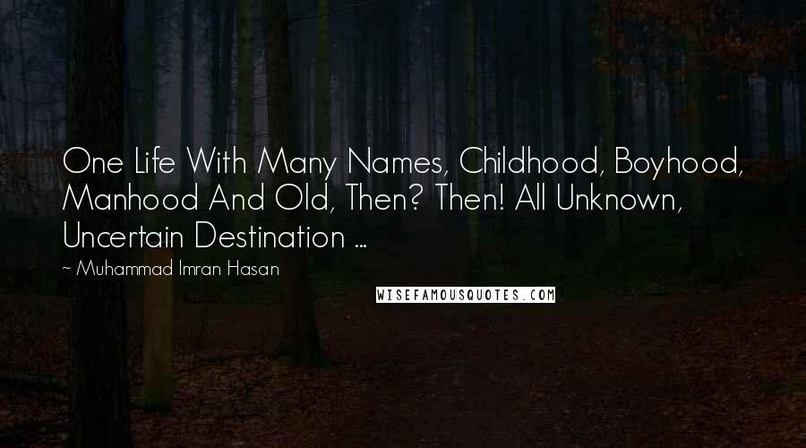 Muhammad Imran Hasan Quotes: One Life With Many Names, Childhood, Boyhood, Manhood And Old, Then? Then! All Unknown, Uncertain Destination ...