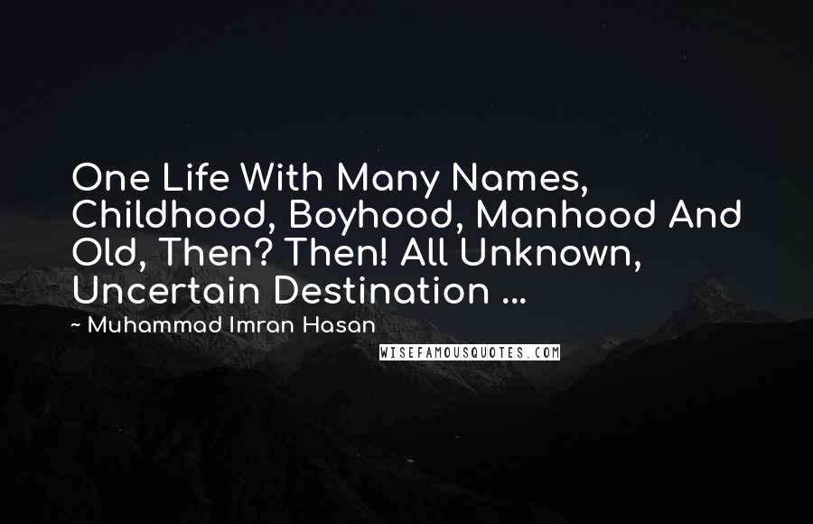 Muhammad Imran Hasan Quotes: One Life With Many Names, Childhood, Boyhood, Manhood And Old, Then? Then! All Unknown, Uncertain Destination ...