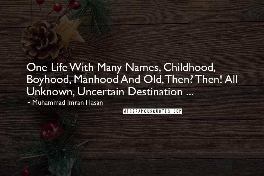 Muhammad Imran Hasan Quotes: One Life With Many Names, Childhood, Boyhood, Manhood And Old, Then? Then! All Unknown, Uncertain Destination ...