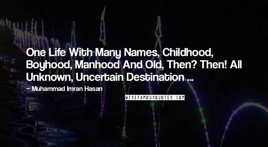 Muhammad Imran Hasan Quotes: One Life With Many Names, Childhood, Boyhood, Manhood And Old, Then? Then! All Unknown, Uncertain Destination ...