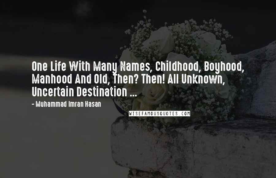Muhammad Imran Hasan Quotes: One Life With Many Names, Childhood, Boyhood, Manhood And Old, Then? Then! All Unknown, Uncertain Destination ...