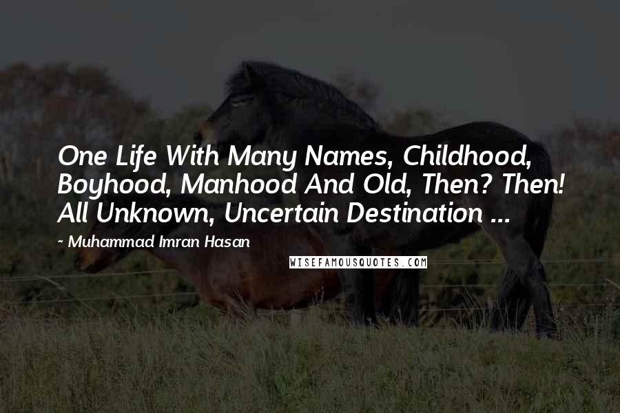 Muhammad Imran Hasan Quotes: One Life With Many Names, Childhood, Boyhood, Manhood And Old, Then? Then! All Unknown, Uncertain Destination ...