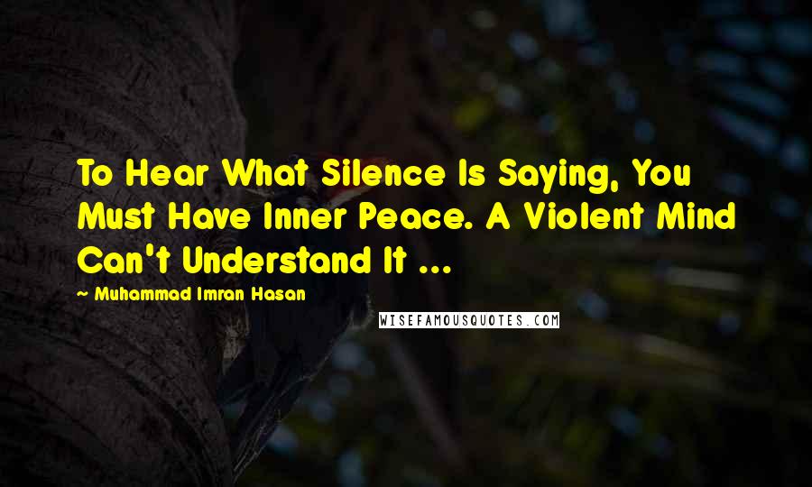 Muhammad Imran Hasan Quotes: To Hear What Silence Is Saying, You Must Have Inner Peace. A Violent Mind Can't Understand It ...