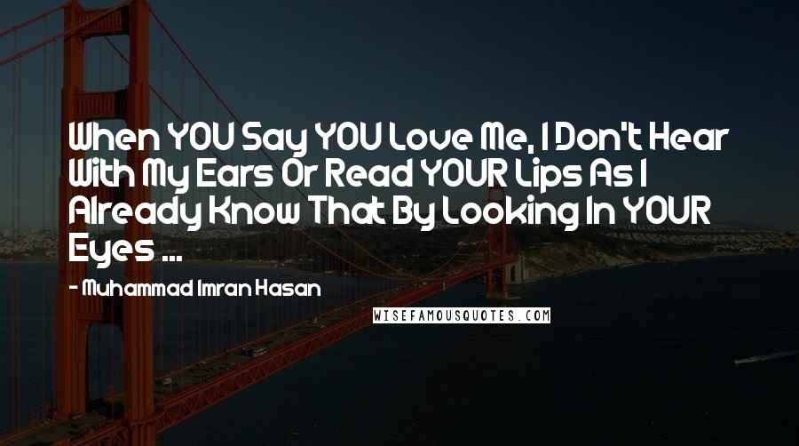 Muhammad Imran Hasan Quotes: When YOU Say YOU Love Me, I Don't Hear With My Ears Or Read YOUR Lips As I Already Know That By Looking In YOUR Eyes ...