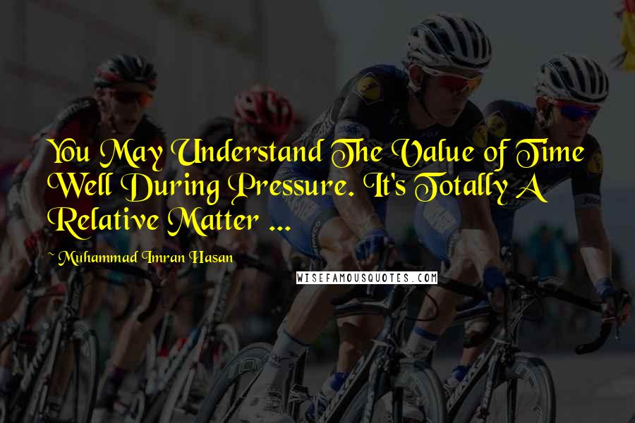 Muhammad Imran Hasan Quotes: You May Understand The Value of Time Well During Pressure. It's Totally A Relative Matter ...