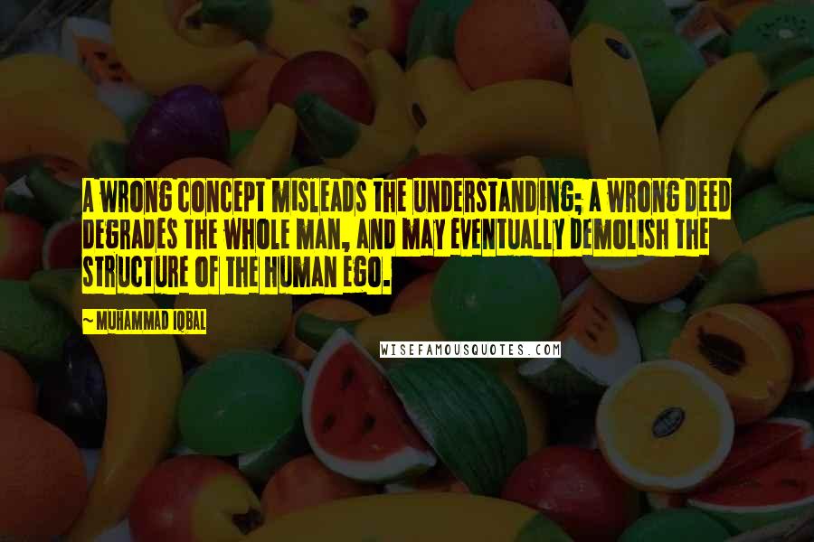 Muhammad Iqbal Quotes: A wrong concept misleads the understanding; a wrong deed degrades the whole man, and may eventually demolish the structure of the human ego.