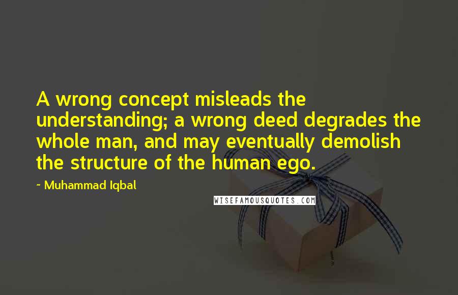 Muhammad Iqbal Quotes: A wrong concept misleads the understanding; a wrong deed degrades the whole man, and may eventually demolish the structure of the human ego.