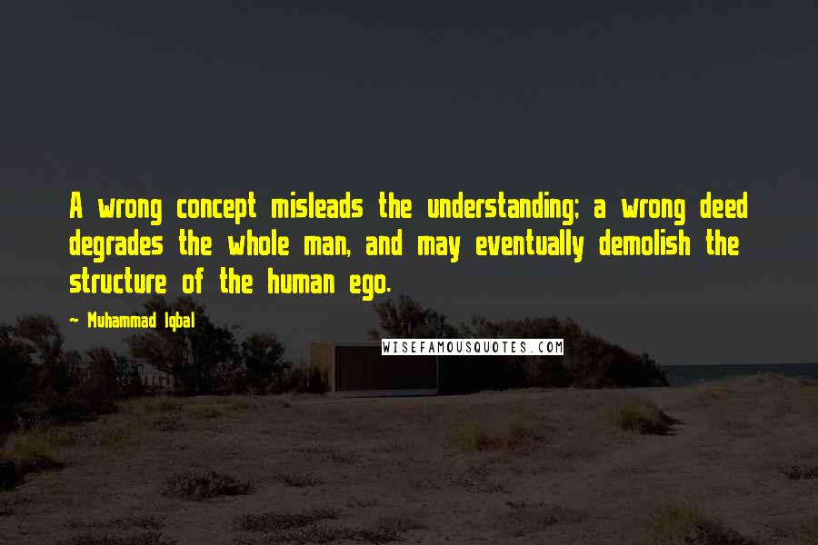 Muhammad Iqbal Quotes: A wrong concept misleads the understanding; a wrong deed degrades the whole man, and may eventually demolish the structure of the human ego.