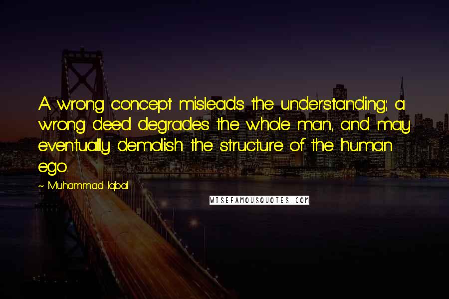 Muhammad Iqbal Quotes: A wrong concept misleads the understanding; a wrong deed degrades the whole man, and may eventually demolish the structure of the human ego.