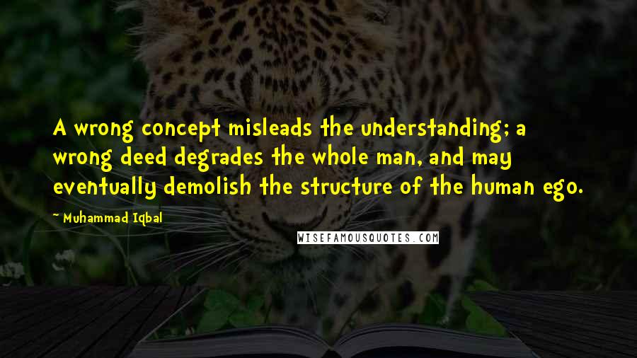 Muhammad Iqbal Quotes: A wrong concept misleads the understanding; a wrong deed degrades the whole man, and may eventually demolish the structure of the human ego.