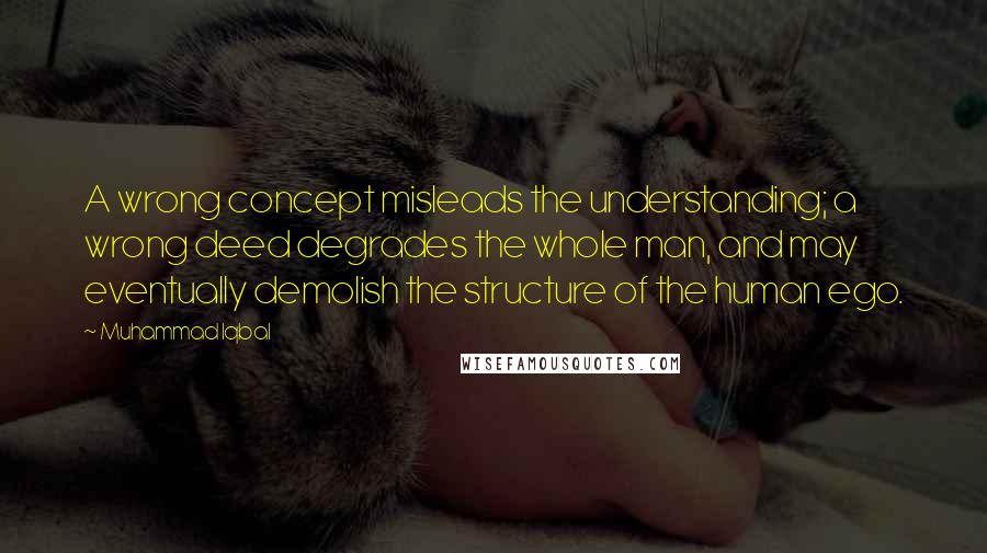 Muhammad Iqbal Quotes: A wrong concept misleads the understanding; a wrong deed degrades the whole man, and may eventually demolish the structure of the human ego.