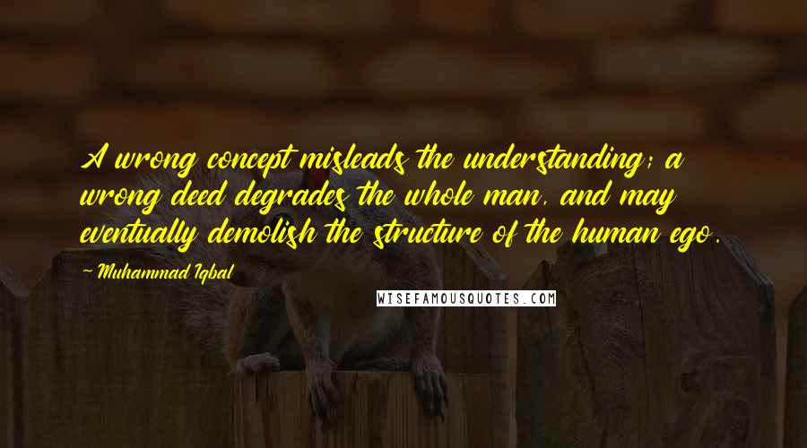 Muhammad Iqbal Quotes: A wrong concept misleads the understanding; a wrong deed degrades the whole man, and may eventually demolish the structure of the human ego.