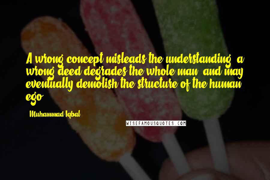 Muhammad Iqbal Quotes: A wrong concept misleads the understanding; a wrong deed degrades the whole man, and may eventually demolish the structure of the human ego.