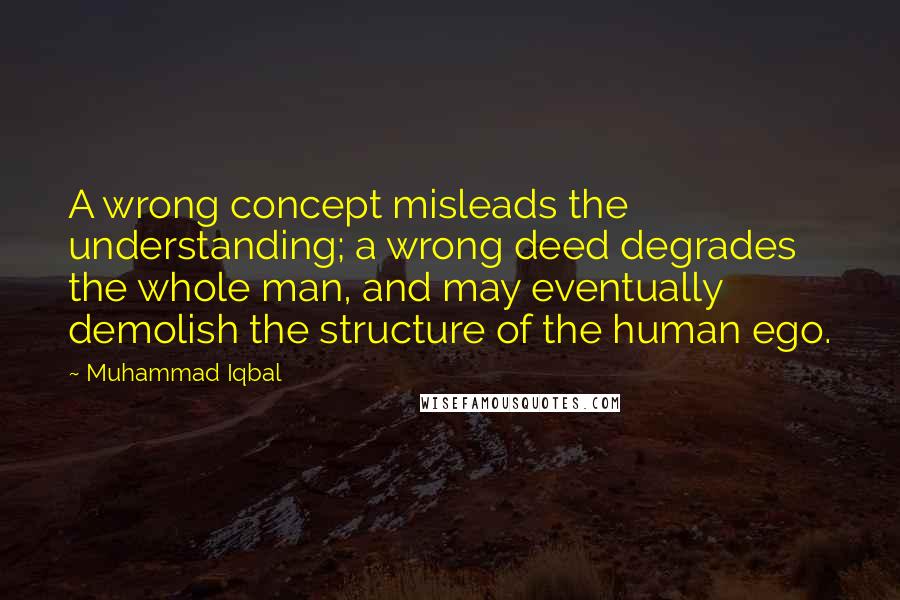 Muhammad Iqbal Quotes: A wrong concept misleads the understanding; a wrong deed degrades the whole man, and may eventually demolish the structure of the human ego.