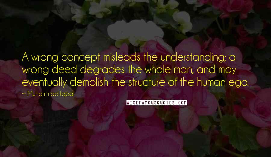 Muhammad Iqbal Quotes: A wrong concept misleads the understanding; a wrong deed degrades the whole man, and may eventually demolish the structure of the human ego.