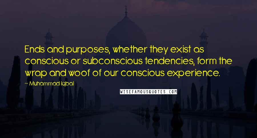 Muhammad Iqbal Quotes: Ends and purposes, whether they exist as conscious or subconscious tendencies, form the wrap and woof of our conscious experience.