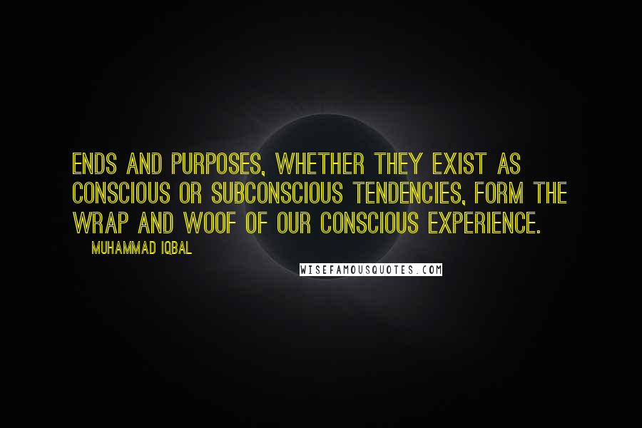 Muhammad Iqbal Quotes: Ends and purposes, whether they exist as conscious or subconscious tendencies, form the wrap and woof of our conscious experience.