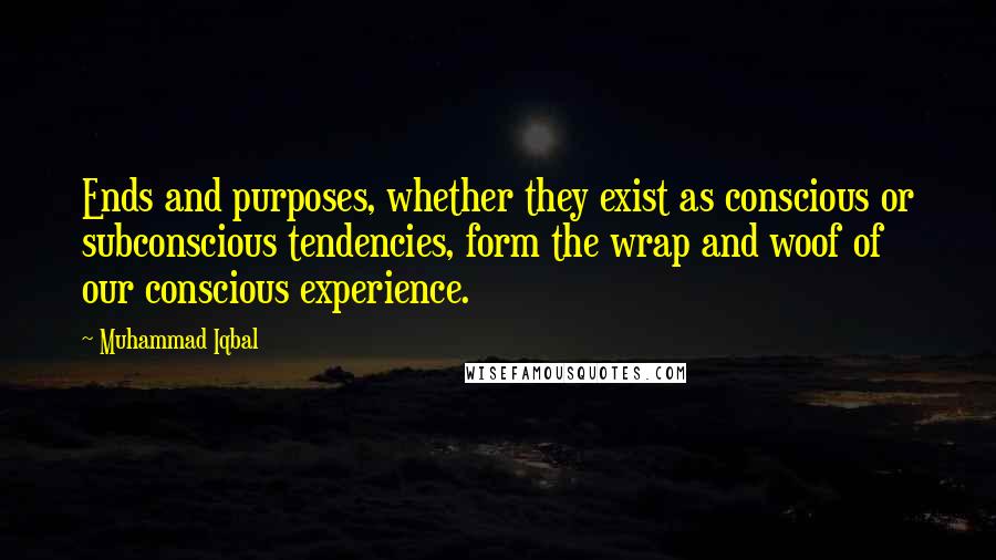 Muhammad Iqbal Quotes: Ends and purposes, whether they exist as conscious or subconscious tendencies, form the wrap and woof of our conscious experience.