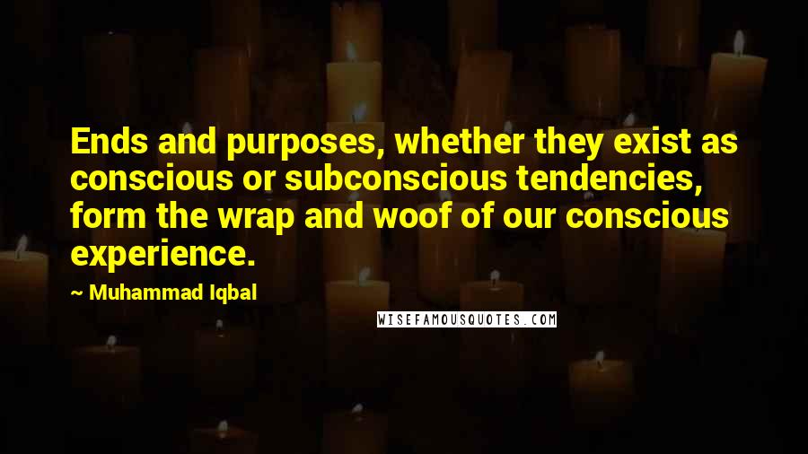 Muhammad Iqbal Quotes: Ends and purposes, whether they exist as conscious or subconscious tendencies, form the wrap and woof of our conscious experience.
