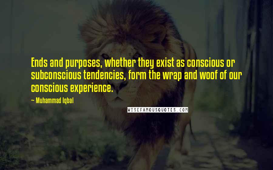 Muhammad Iqbal Quotes: Ends and purposes, whether they exist as conscious or subconscious tendencies, form the wrap and woof of our conscious experience.