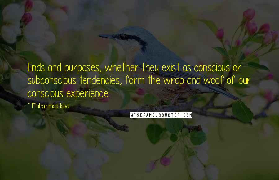 Muhammad Iqbal Quotes: Ends and purposes, whether they exist as conscious or subconscious tendencies, form the wrap and woof of our conscious experience.