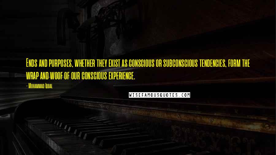 Muhammad Iqbal Quotes: Ends and purposes, whether they exist as conscious or subconscious tendencies, form the wrap and woof of our conscious experience.