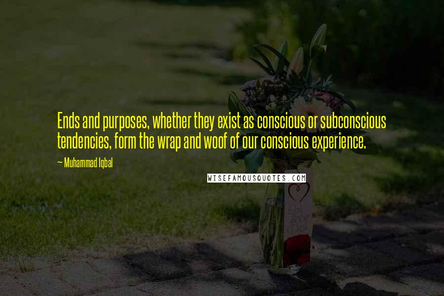 Muhammad Iqbal Quotes: Ends and purposes, whether they exist as conscious or subconscious tendencies, form the wrap and woof of our conscious experience.