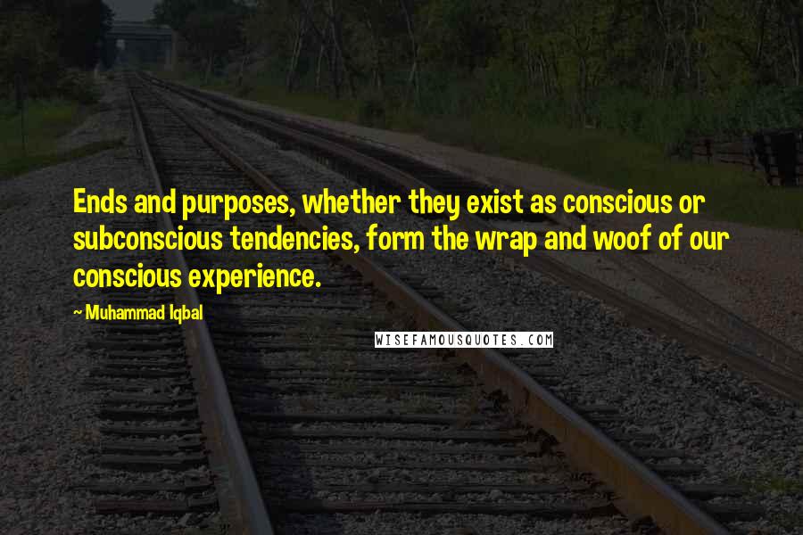 Muhammad Iqbal Quotes: Ends and purposes, whether they exist as conscious or subconscious tendencies, form the wrap and woof of our conscious experience.