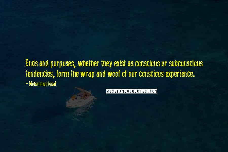 Muhammad Iqbal Quotes: Ends and purposes, whether they exist as conscious or subconscious tendencies, form the wrap and woof of our conscious experience.