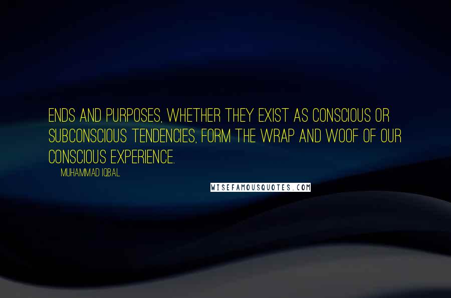 Muhammad Iqbal Quotes: Ends and purposes, whether they exist as conscious or subconscious tendencies, form the wrap and woof of our conscious experience.