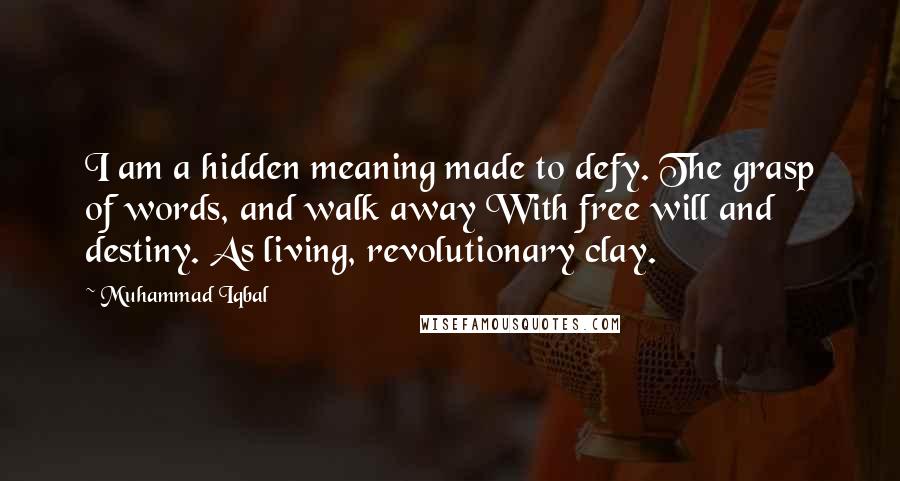 Muhammad Iqbal Quotes: I am a hidden meaning made to defy. The grasp of words, and walk away With free will and destiny. As living, revolutionary clay.