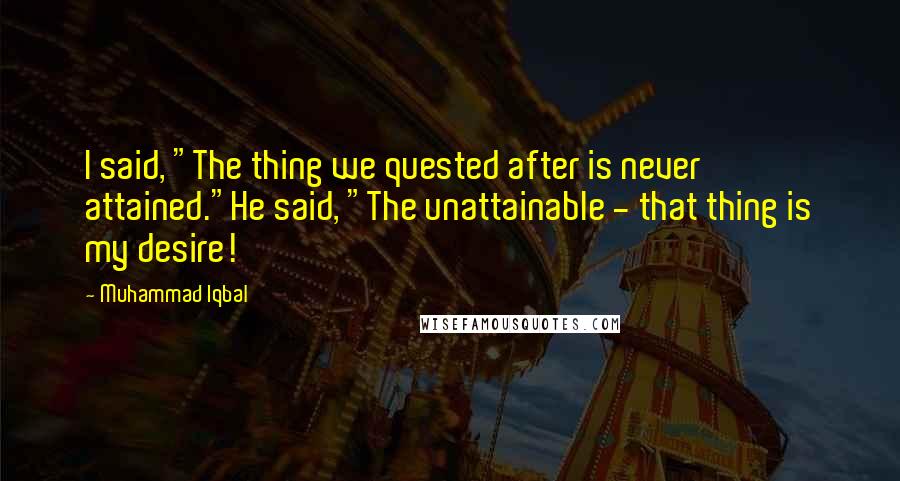 Muhammad Iqbal Quotes: I said, "The thing we quested after is never attained."He said, "The unattainable - that thing is my desire!