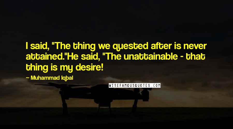 Muhammad Iqbal Quotes: I said, "The thing we quested after is never attained."He said, "The unattainable - that thing is my desire!