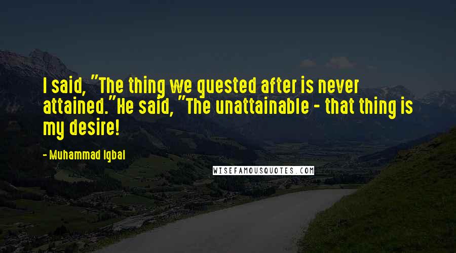 Muhammad Iqbal Quotes: I said, "The thing we quested after is never attained."He said, "The unattainable - that thing is my desire!