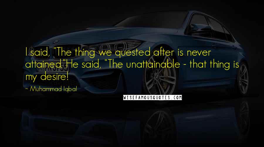 Muhammad Iqbal Quotes: I said, "The thing we quested after is never attained."He said, "The unattainable - that thing is my desire!